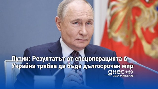 Путин: Резултатът от спецоперацията в Украйна трябва да бъде дългосрочен мир