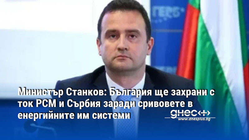 Министър Станков: България ще захрани с ток РСМ и Сърбия заради сривовете в енергийните им системи