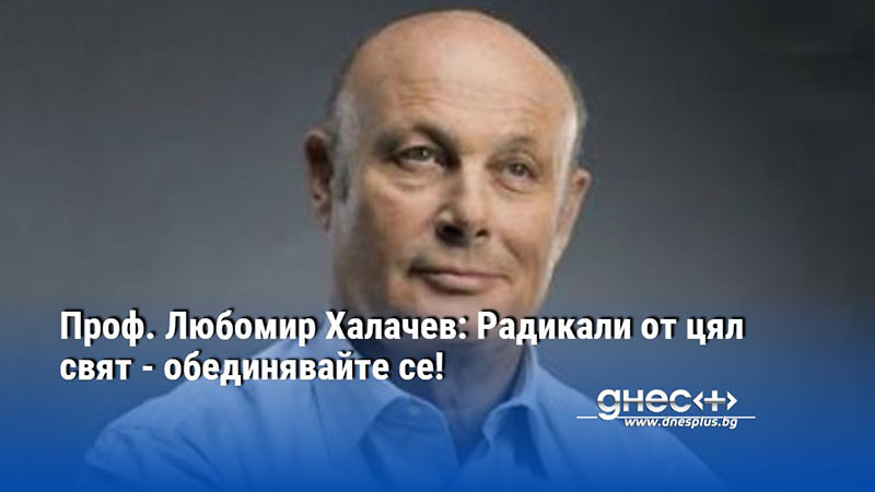 Проф. Любомир Халачев: Радикали от цял свят - обединявайте се!