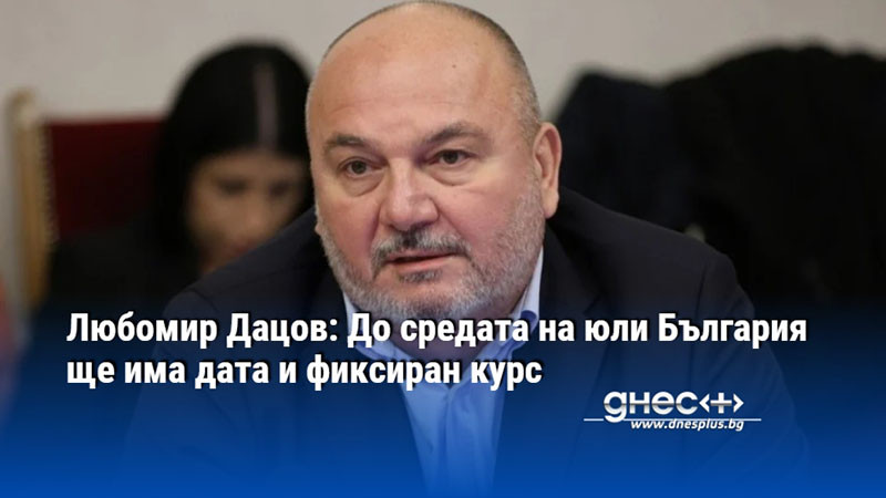 Любомир Дацов: До средата на юли България ще има дата и фиксиран курс
