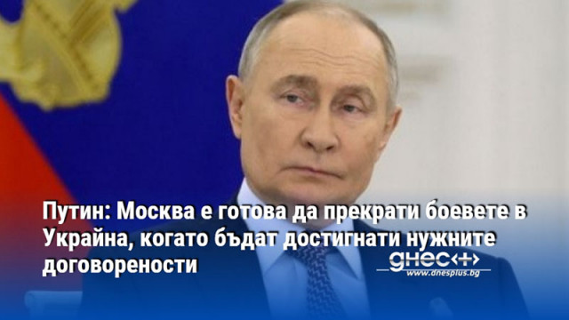 Путин: Москва е готова да прекрати боевете в Украйна, когато бъдат достигнати нужните договорености