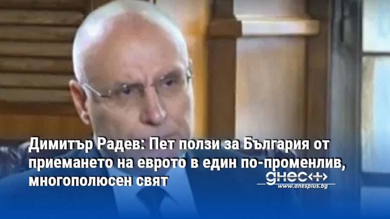Димитър Радев: Пет ползи за България от приемането на еврото в един по-променлив, многополюсен свят