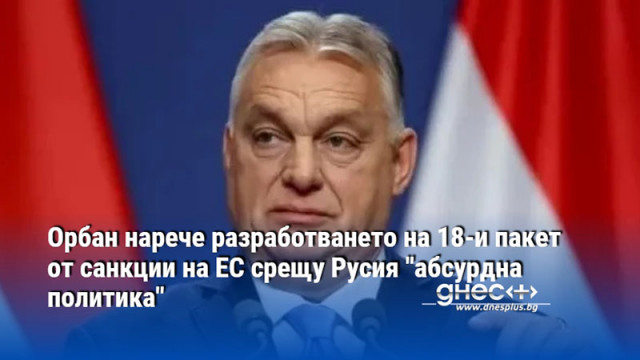 Орбан нарече разработването на 18-и пакет от санкции на ЕС срещу Русия "абсурдна политика"
