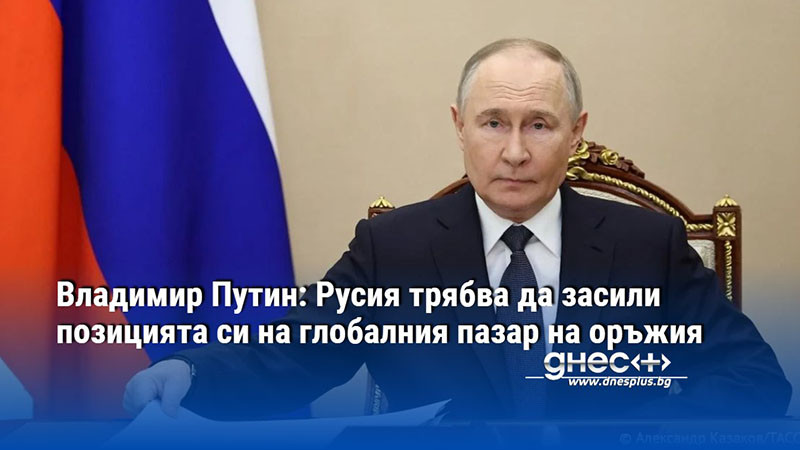 Владимир Путин: Русия трябва да засили позицията си на глобалния пазар на оръжия