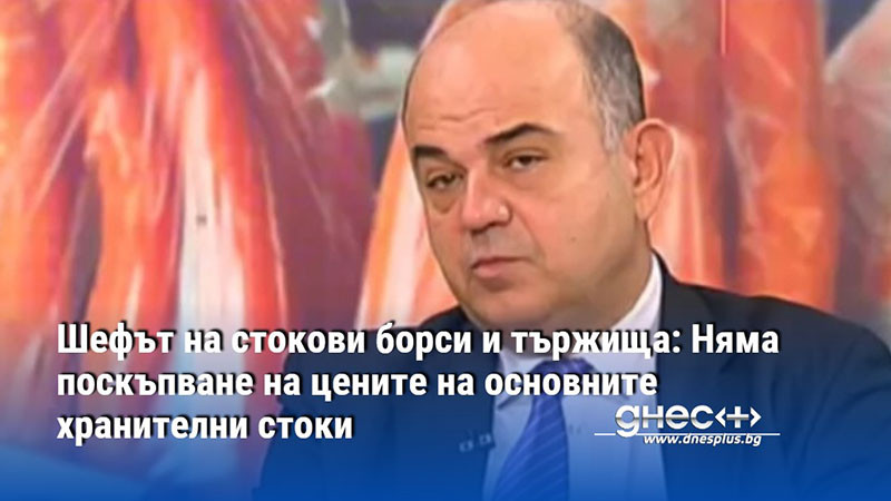 Шефът на стокови борси и тържища: Няма поскъпване на цените на основните хранителни стоки