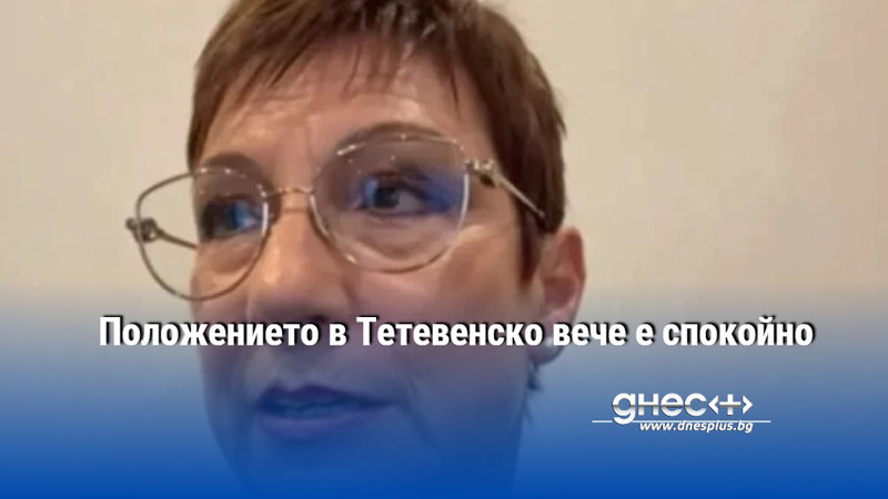 Положението в Тетевенско вече е спокойно
