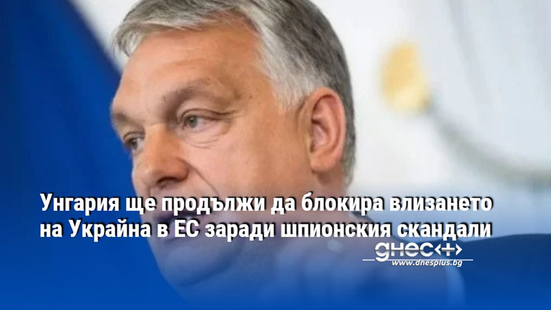 Унгария ще продължи да блокира влизането на Украйна в ЕС заради шпионския скандали