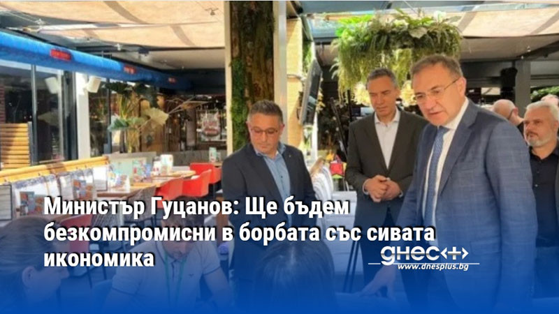 Министър Гуцанов: Ще бъдем безкомпромисни в борбата със сивата икономика