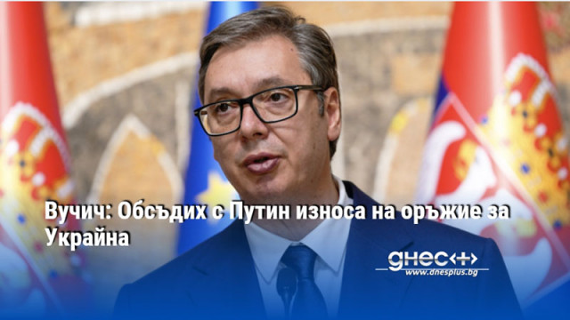 Вучич: Обсъдих с Путин износа на оръжие за Украйна