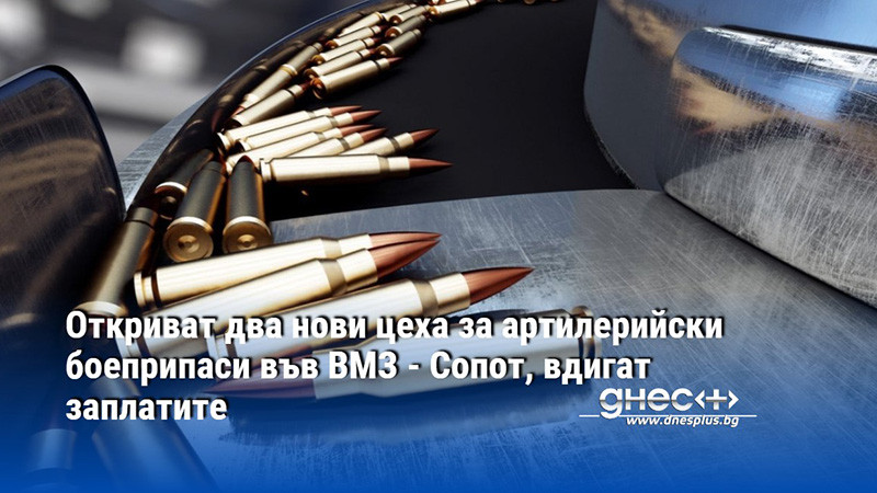 Откриват два нови цеха за артилерийски боеприпаси във ВМЗ - Сопот, вдигат заплатите