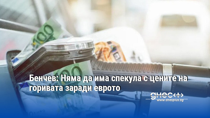 Бенчев: Няма да има спекула с цените на горивата заради еврото