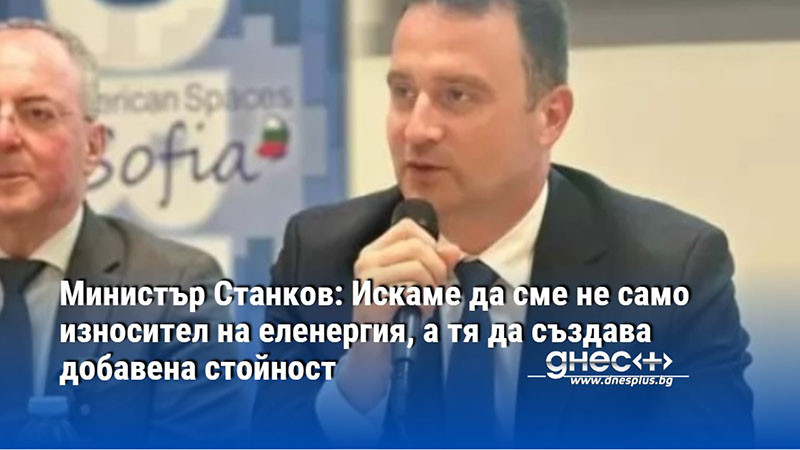 Министър Станков: Искаме да сме не само износител на еленергия, а тя да създава добавена стойност