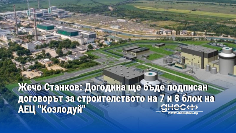 Жечо Станков: Догодина ще бъде подписан договорът за строителството на 7 и 8 блок на АЕЦ "Козлодуй"