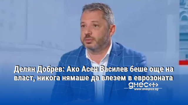 Делян Добрев: Ако Асен Василев беше още на власт, никога нямаше да влезем в еврозоната