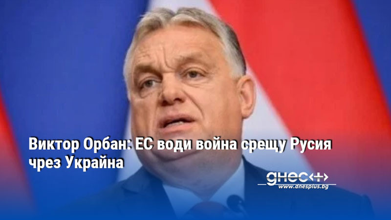 Виктор Орбан: ЕС води война срещу Русия чрез Украйна