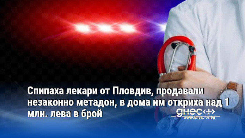 Спипаха лекари от Пловдив, продавали незаконно метадон, в дома им откриха над 1 млн. лева в брой