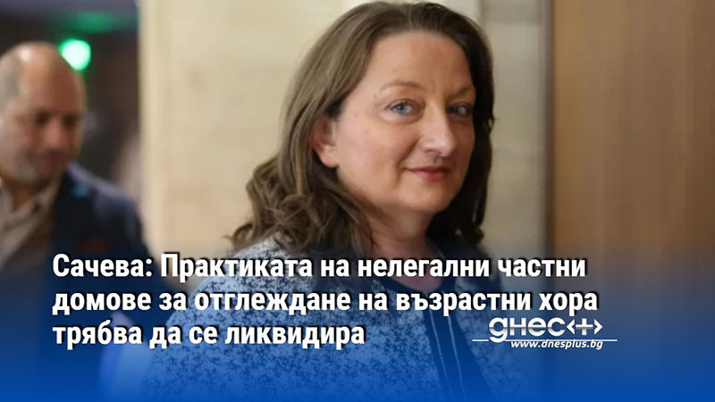 Сачева: Практиката на нелегални частни домове за отглеждане на възрастни хора трябва да се ликвидира