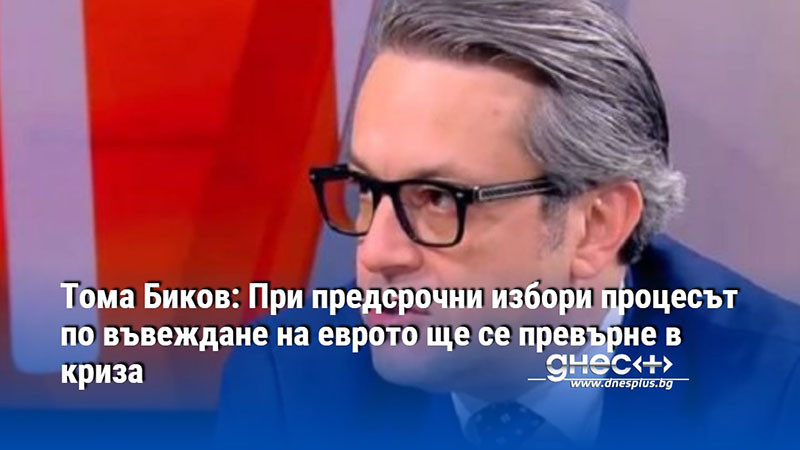 Тома Биков: При предсрочни избори процесът по въвеждане на еврото ще се превърне в криза