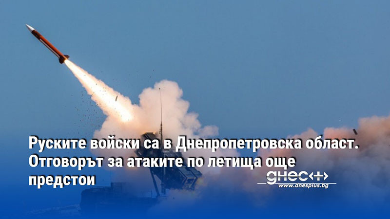 Руските войски са в Днепропетровска област. Отговорът за атаките по летища още предстои