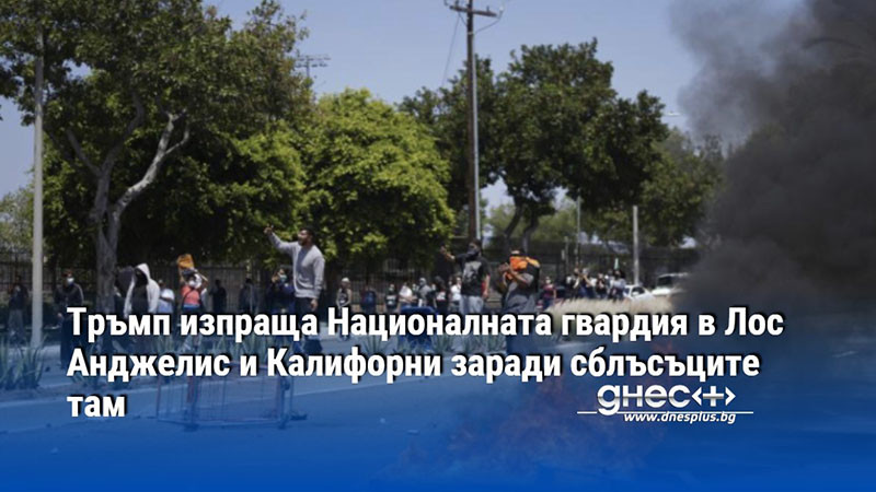Тръмп изпраща Националната гвардия в Лос Анджелис и Калифорни заради сблъсъците там