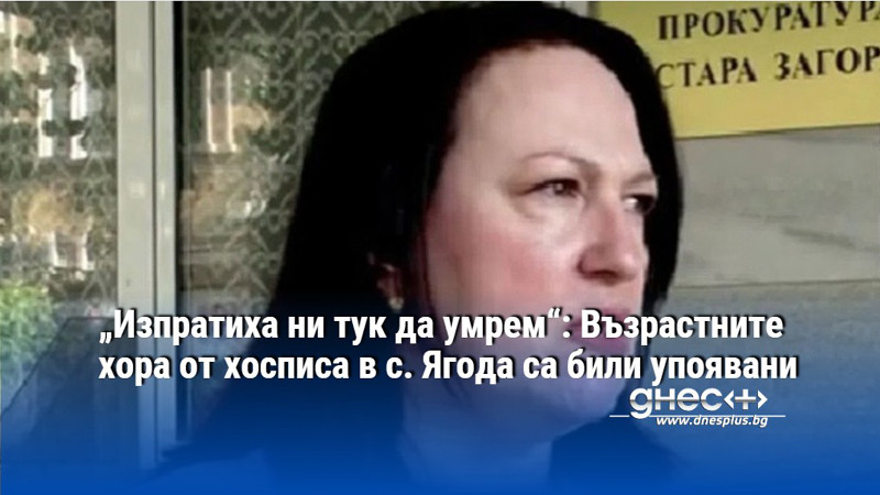 „Изпратиха ни тук да умрем“: Възрастните хора от хосписа в с. Ягода са били упоявани