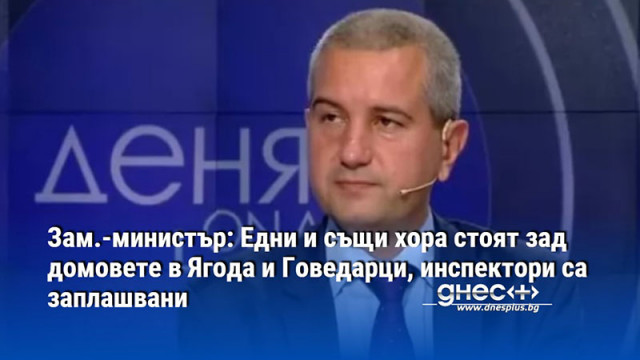 Зам.-министър: Едни и същи хора стоят зад домовете в Ягода и Говедарци, инспектори са заплашвани