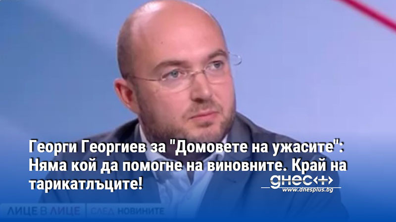 Георги Георгиев за "Домовете на ужасите": Няма кой да помогне на виновните. Край на тарикатлъците!