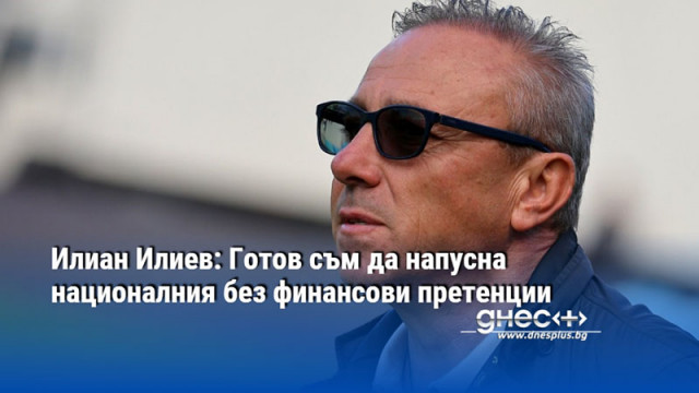 Илиан Илиев: Готов съм да напусна националния без финансови претенции
