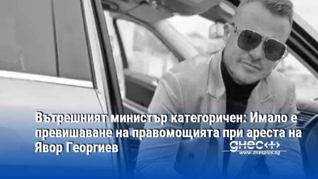 Вътрешният министър категоричен: Имало е превишаване на правомощията при ареста на Явор Георгиев