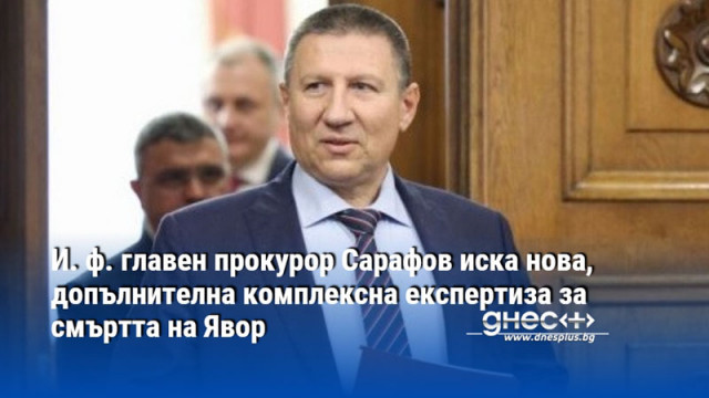 И. ф. главен прокурор Сарафов иска нова, допълнителна комплексна експертиза за смъртта на Явор