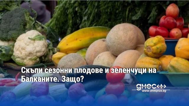 Скъпи сезонни плодове и зеленчуци на Балканите. Защо?