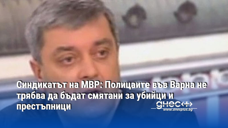 Синдикатът на МВР: Полицаите във Варна не трябва да бъдат смятани за убийци и престъпници