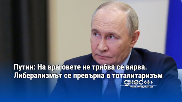 Путин: На враговете не трябва се вярва. Либерализмът се превърна в тоталитаризъм