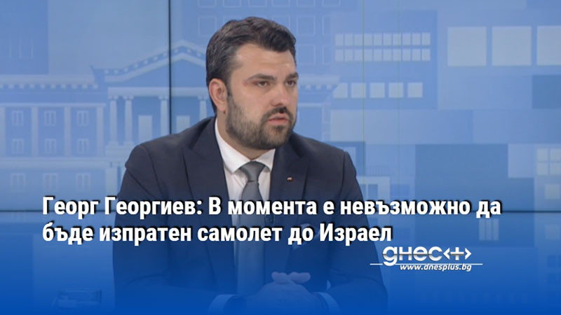 Георг Георгиев: В момента е невъзможно да бъде изпратен самолет до Израел