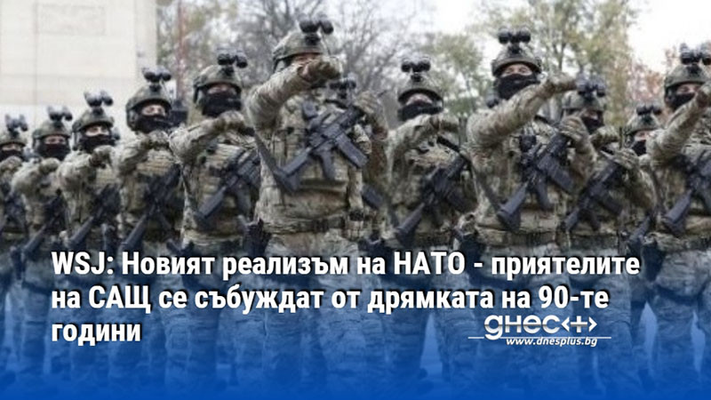 WSJ: Новият реализъм на НАТО - приятелите на САЩ се събуждат от дрямката на 90-те години
