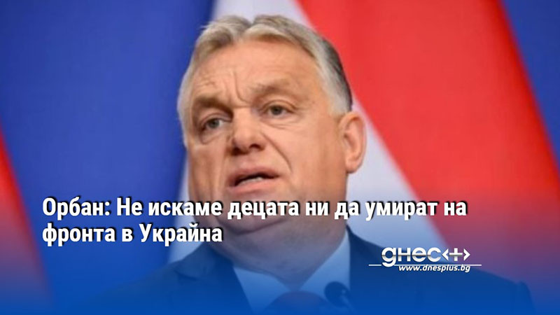 Орбан: Не искаме децата ни да умират на фронта в Украйна
