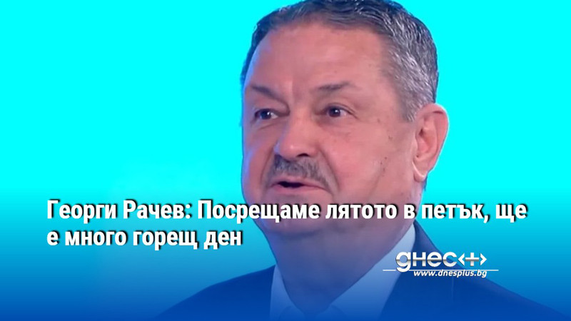 Георги Рачев: Посрещаме лятото в петък, ще е много горещ ден