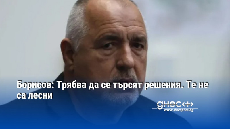 Борисов: Трябва да се търсят решения. Те не са лесни