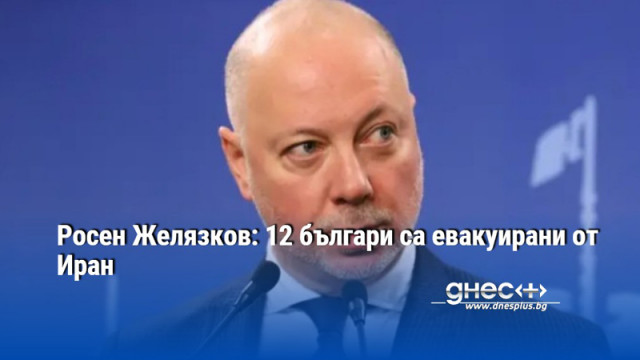 Росен Желязков: 12 българи са евакуирани от Иран