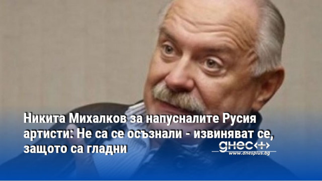 Никита Михалков за напусналите Русия артисти: Не са се осъзнали - извиняват се, защото са гладни