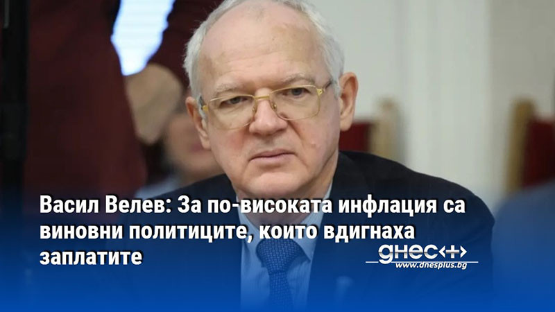 Васил Велев: За по-високата инфлация са виновни политиците, които вдигнаха заплатите