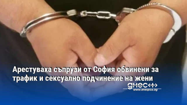 Арестуваха съпрузи от София обвинени за трафик и сексуално подчинение на жени