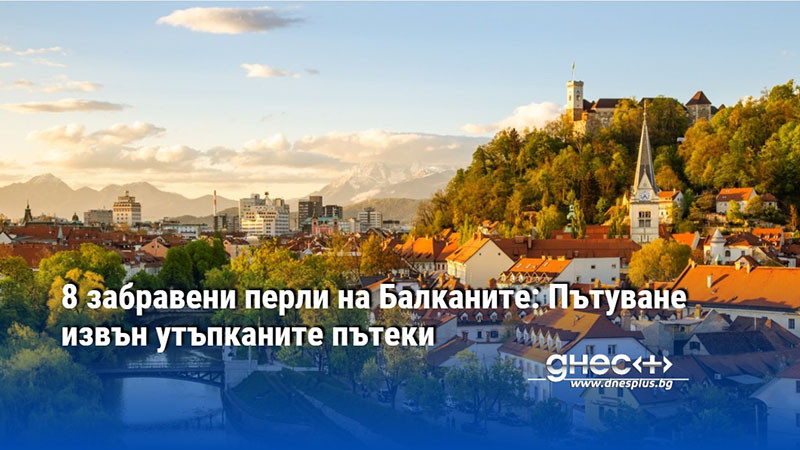 8 забравени перли на Балканите: Пътуване извън утъпканите пътеки