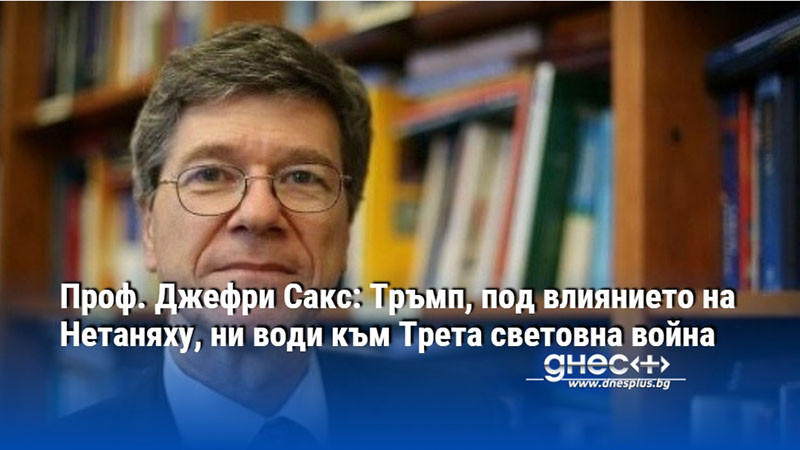 Проф. Джефри Сакс: Тръмп, под влиянието на Нетаняху, ни води към Трета световна война