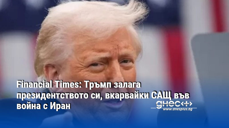 Financial Times: Тръмп залага президентството си, вкарвайки САЩ във война с Иран