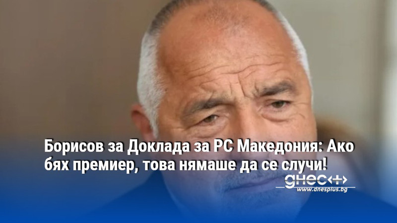 Борисов за Доклада за РС Македония: Ако бях премиер, това нямаше да се случи!