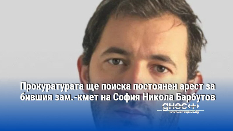 Прокуратурата ще поиска постоянен арест за бившия зам.-кмет на София Никола Барбутов