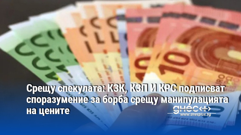 Срещу спекулата: КЗК, КЗП И КРС подписват споразумение за борба срещу манипулацията на цените