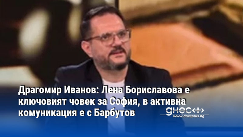 Драгомир Иванов: Лена Бориславова е ключовият човек за София, в активна комуникация е с Барбутов