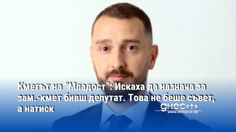 Кметът на “Младост”: Искаха да назнача за зам.-кмет бивш депутат. Това не беше съвет, а натиск